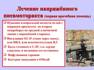 Лечение напряжённогоЛечение напряжённого
пневмотораксапневмоторакса (первая врачебная помощь)(первая врачебная помощь)
 Пункция плевральной полости иглой с
широким просветом во втором
межреберье по средней ключичной
линии с поражённой стороны;
 Ингаляция O2 15 л/мин через маску,
или ИВЛ, или вспомогательная ВЛ
 Быть готовым к СЛР, т.к. сердце
сдавлено, и возможна его остановка
 Инфузионная терапия
 Быстрая эвакуация в ОМедБ
 