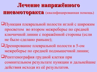Лечение напряжённогоЛечение напряжённого
пневмотораксапневмоторакса (квалифицированная помощь)
Пункция плевральной полости иглой с широким
просветом во втором межреберье по средней
ключичной линии с поражённой стороны (если
не было сделано раньше);
Дренирование плевральной полости в 5-ом
межреберье по средней подмышечной линии;
Рентгенография грудной клетки при
сомнительном результате пункции и дальнейшие
действия исходя из её результатов.
 