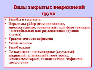 Виды закрытых поврежденийВиды закрытых повреждений
грудигруди
• Ушибы и гематомы
• Переломы рёбер (изолированные,
множественные, «окончатые» или флотирующие
– нестабильная или раздавленная грудная
клетка)
• Травматическая асфиксия
• Ушиб лёгкого
• Ушиб сердца
• Осложнения: пневмоторакс (открытый,
закрытый, клапанный), гемоторакс,
гемопневмоторакс, гемоперикард, эмфизема
средостения
 