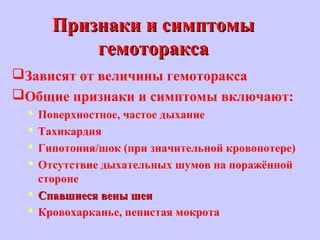 Признаки и симптомыПризнаки и симптомы
гемотораксагемоторакса
Зависят от величины гемоторакса
Общие признаки и симптомы включают:
 Поверхностное, частое дыхание
 Тахикардия
 Гипотония/шок (при значительной кровопотере)
 Отсутствие дыхательных шумов на поражённой
стороне
 Спавшиеся вены шеиСпавшиеся вены шеи
 Кровохарканье, пенистая мокрота
 
