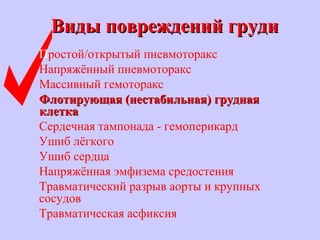 Виды повреждений грудиВиды повреждений груди
Простой/открытый пневмоторакс
Напряжённый пневмоторакс
Массивный гемоторакс
Флотирующая (нестабильная) груднаяФлотирующая (нестабильная) грудная
клеткаклетка
Сердечная тампонада - гемоперикард
Ушиб лёгкого
Ушиб сердца
Напряжённая эмфизема средостения
Травматический разрыв аорты и крупных
сосудов
Травматическая асфиксия
 