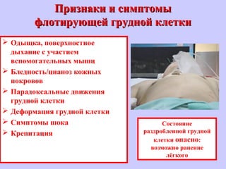 Признаки и симптомыПризнаки и симптомы
флотирующей грудной клеткифлотирующей грудной клетки
 Одыщка, поверхностное
дыхание с участием
вспомогательных мышц
 Бледность/цианоз кожных
покровов
 Парадоксальные движения
грудной клетки
 Деформация грудной клетки
 Симптомы шока
 Крепитация
Состояние
раздробленной грудной
клетки опасно:
возможно ранение
лёгкого
 
