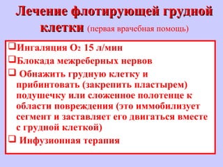 Лечение флотирующей груднойЛечение флотирующей грудной
клеткиклетки (первая врачебная помощь)
Ингаляция О2 15 л/мин
Блокада межреберных нервов
 Обнажить грудную клетку и
прибинтовать (закрепить пластырем)
подушечку или сложенное полотенце к
области повреждения (это иммобилизует
сегмент и заставляет его двигаться вместе
с грудной клеткой)
 Инфузионная терапия
 