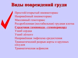 Виды повреждений грудиВиды повреждений груди
Простой/открытый пневмоторакс
Напряжённый пневмоторакс
Массивный гемоторакс
Раздробленная (нестабильная) грудная клетка
Сердечная тампонада - гемоперикард
Ушиб сердца
Ушиб лёгкого
Напряжённая эмфизема средостения
Травматический разрыв аорты и крупных
сосудов
Травматическая асфиксия
 