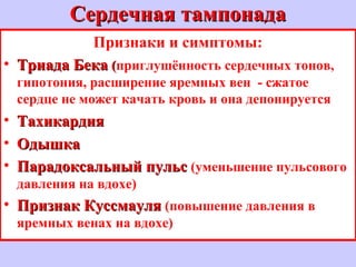 Сердечная тампонадаСердечная тампонада
Признаки и симптомы:
• Триада БекаТриада Бека ((приглушённость сердечных тонов,
гипотония, расширение яремных вен - сжатое
сердце не может качать кровь и она депонируется
• ТахикардияТахикардия
• ОдышкаОдышка
• Парадоксальный пульсПарадоксальный пульс (уменьшение пульсового
давления на вдохе)
• Признак КуссмауляПризнак Куссмауля (повышение давления в
яремных венах на вдохе)
 