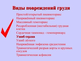 Виды повреждений грудиВиды повреждений груди
Простой/открытый пневмоторакс
Напряжённый пневмоторакс
Массивный гемоторакс
Раздробленная (нестабильная) грудная
клетка
Сердечная тампонад - гемоперикард
Ушиб сердцаУшиб сердца
Ушиб лёгкого
Напряжённая эмфизема средостения
Травматический разрыв аорты и крупных
сосудов
Травматическая асфиксия
 