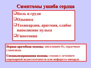 Симптомы ушиба сердцаСимптомы ушиба сердца
Боль в груди
Одышка
Тахикардия, аритмия, слабое
наполнение пульса
Гипотония
Первая врачебная помощьПервая врачебная помощь: ингаляции О2, сердечные
гликозиды
Специализированная помощьСпециализированная помощь: сходна с лечением
коронарной недостаточности или инфаркта миоарда
 