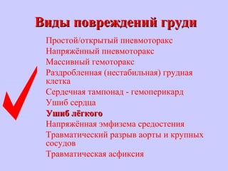 Виды повреждений грудиВиды повреждений груди
Простой/открытый пневмоторакс
Напряжённый пневмоторакс
Массивный гемоторакс
Раздробленная (нестабильная) грудная
клетка
Сердечная тампонад - гемоперикард
Ушиб сердца
Ушиб лёгкогоУшиб лёгкого
Напряжённая эмфизема средостения
Травматический разрыв аорты и крупных
сосудов
Травматическая асфиксия
 