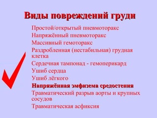 Виды повреждений грудиВиды повреждений груди
Простой/открытый пневмоторакс
Напряжённый пневмоторакс
Массивный гемоторакс
Раздробленная (нестабильная) грудная
клетка
Сердечная тампонад - гемоперикард
Ушиб сердца
Ушиб лёгкого
Напряжённая эмфизема средостенияНапряжённая эмфизема средостения
Травматический разрыв аорты и крупных
сосудов
Травматическая асфиксия
 