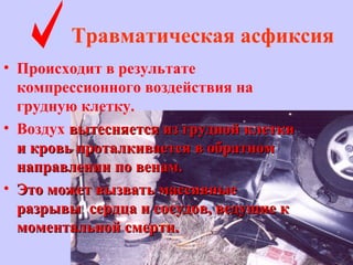 Травматическая асфиксия
• Происходит в результате
компрессионного воздействия на
грудную клетку.
• Воздух вытесняется из грудной клеткивытесняется из грудной клетки
и кровь проталкивается в обратноми кровь проталкивается в обратном
направлении по венам.направлении по венам.
• Это может вызвать массивныеЭто может вызвать массивные
разрывы сердца и сосудов, ведущие кразрывы сердца и сосудов, ведущие к
моментальной смерти.моментальной смерти.
 