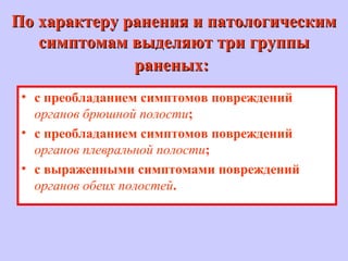 По характеру ранения и патологическимПо характеру ранения и патологическим
симптомам выделяют три группысимптомам выделяют три группы
раненых:раненых:
• с преобладанием симптомов повреждений
органов брюшной полости;
• с преобладанием симптомов повреждений
органов плевральной полости;
• с выраженными симптомами повреждений
органов обеих полостей.
 