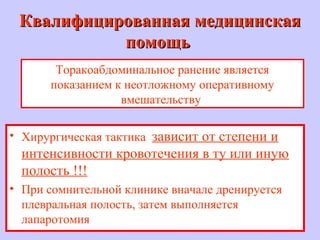 Квалифицированная медицинскаяКвалифицированная медицинская
помощьпомощь
• Хирургическая тактика зависит от степени и
интенсивности кровотечения в ту или иную
полость !!!
• При сомнительной клинике вначале дренируется
плевральная полость, затем выполняется
лапаротомия
Торакоабдоминальное ранение является
показанием к неотложному оперативному
вмешательству
 