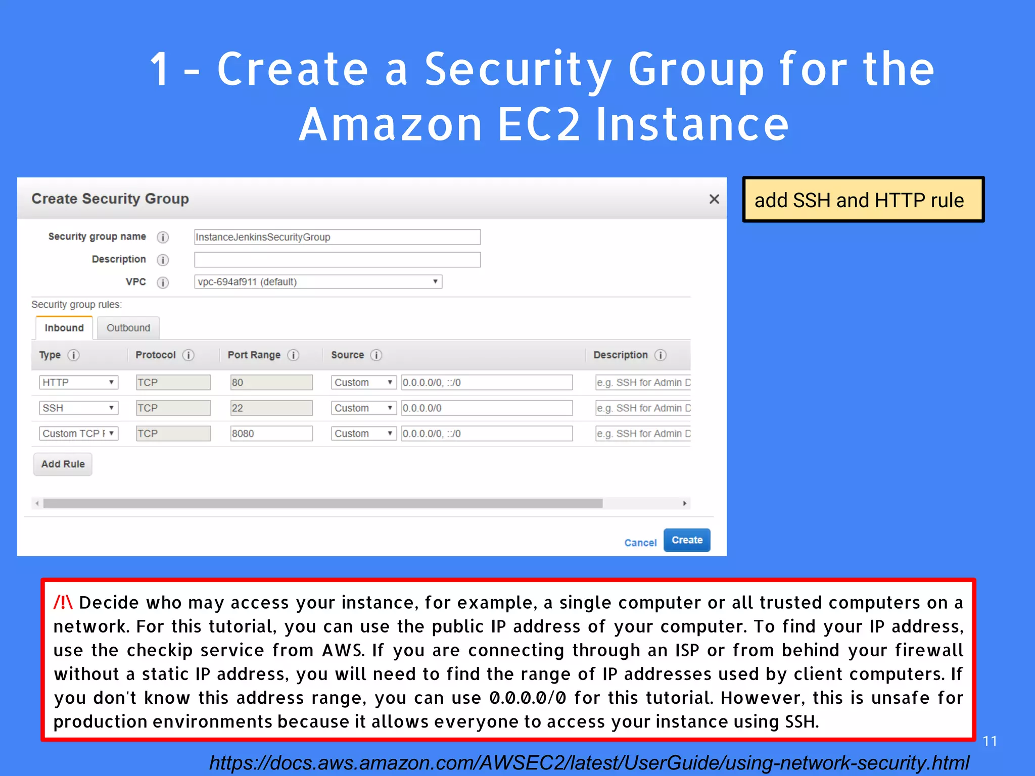 /! Decide who may access your instance, for example, a single computer or all trusted computers on a
network. For this tutorial, you can use the public IP address of your computer. To find your IP address,
use the checkip service from AWS. If you are connecting through an ISP or from behind your firewall
without a static IP address, you will need to find the range of IP addresses used by client computers. If
you don't know this address range, you can use 0.0.0.0/0 for this tutorial. However, this is unsafe for
production environments because it allows everyone to access your instance using SSH.
add SSH and HTTP rule
1. 1 - Create a Security Group for the
Amazon EC2 Instance
https://docs.aws.amazon.com/AWSEC2/latest/UserGuide/using-network-security.html
11
 