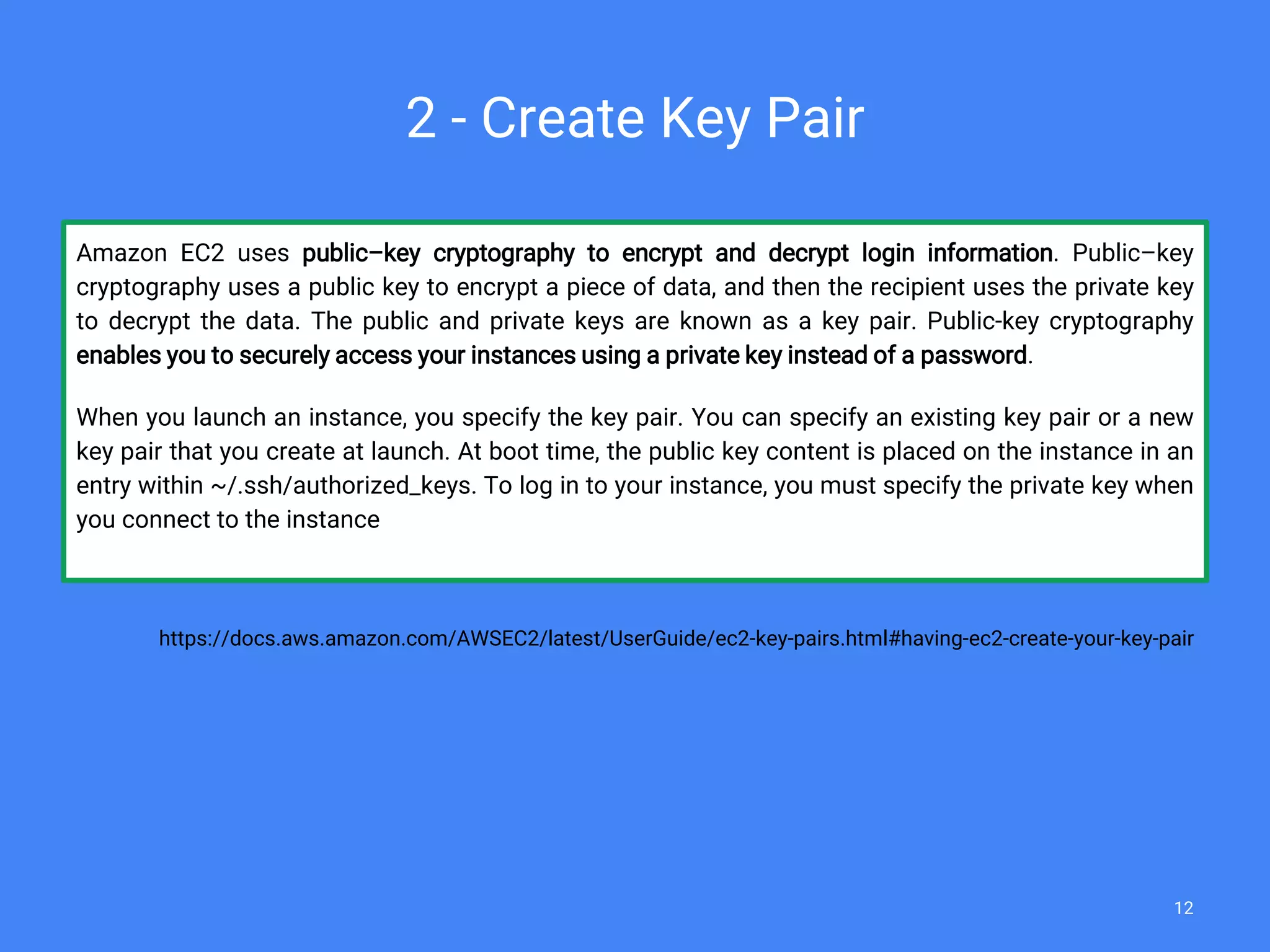 Amazon EC2 uses public–key cryptography to encrypt and decrypt login information. Public–key
cryptography uses a public key to encrypt a piece of data, and then the recipient uses the private key
to decrypt the data. The public and private keys are known as a key pair. Public-key cryptography
enables you to securely access your instances using a private key instead of a password.
When you launch an instance, you specify the key pair. You can specify an existing key pair or a new
key pair that you create at launch. At boot time, the public key content is placed on the instance in an
entry within ~/.ssh/authorized_keys. To log in to your instance, you must specify the private key when
you connect to the instance
https://docs.aws.amazon.com/AWSEC2/latest/UserGuide/ec2-key-pairs.html#having-ec2-create-your-key-pair
2 - Create Key Pair
12
 