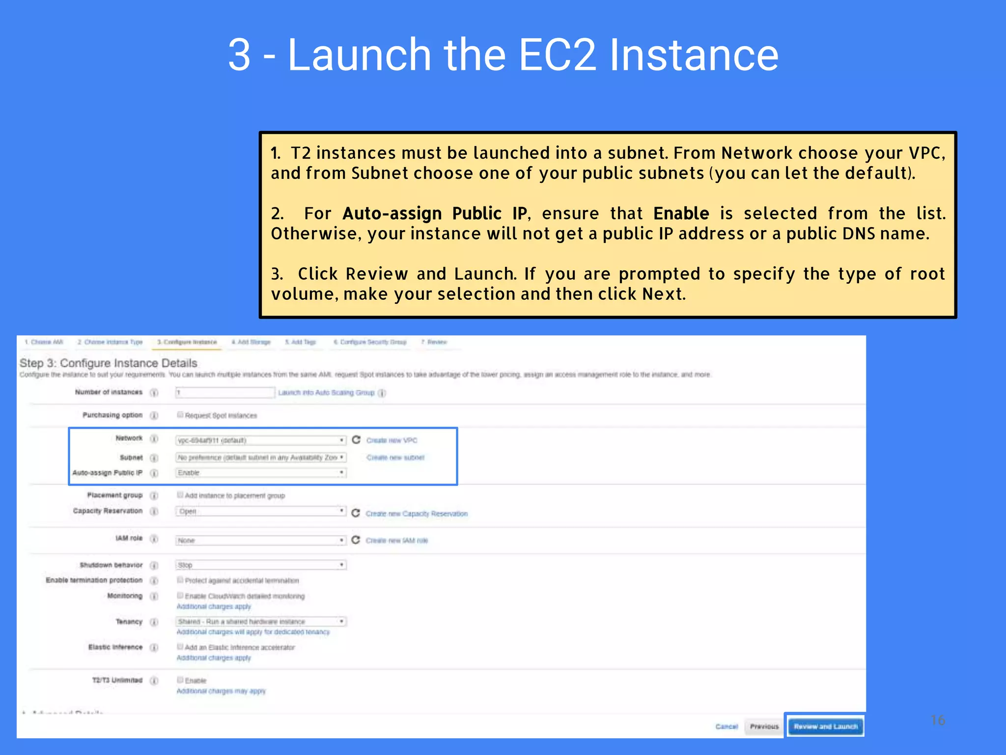 3 - Launch the EC2 Instance
1. T2 instances must be launched into a subnet. From Network choose your VPC,
and from Subnet choose one of your public subnets (you can let the default).
2. For Auto-assign Public IP, ensure that Enable is selected from the list.
Otherwise, your instance will not get a public IP address or a public DNS name.
3. Click Review and Launch. If you are prompted to specify the type of root
volume, make your selection and then click Next.
16
 