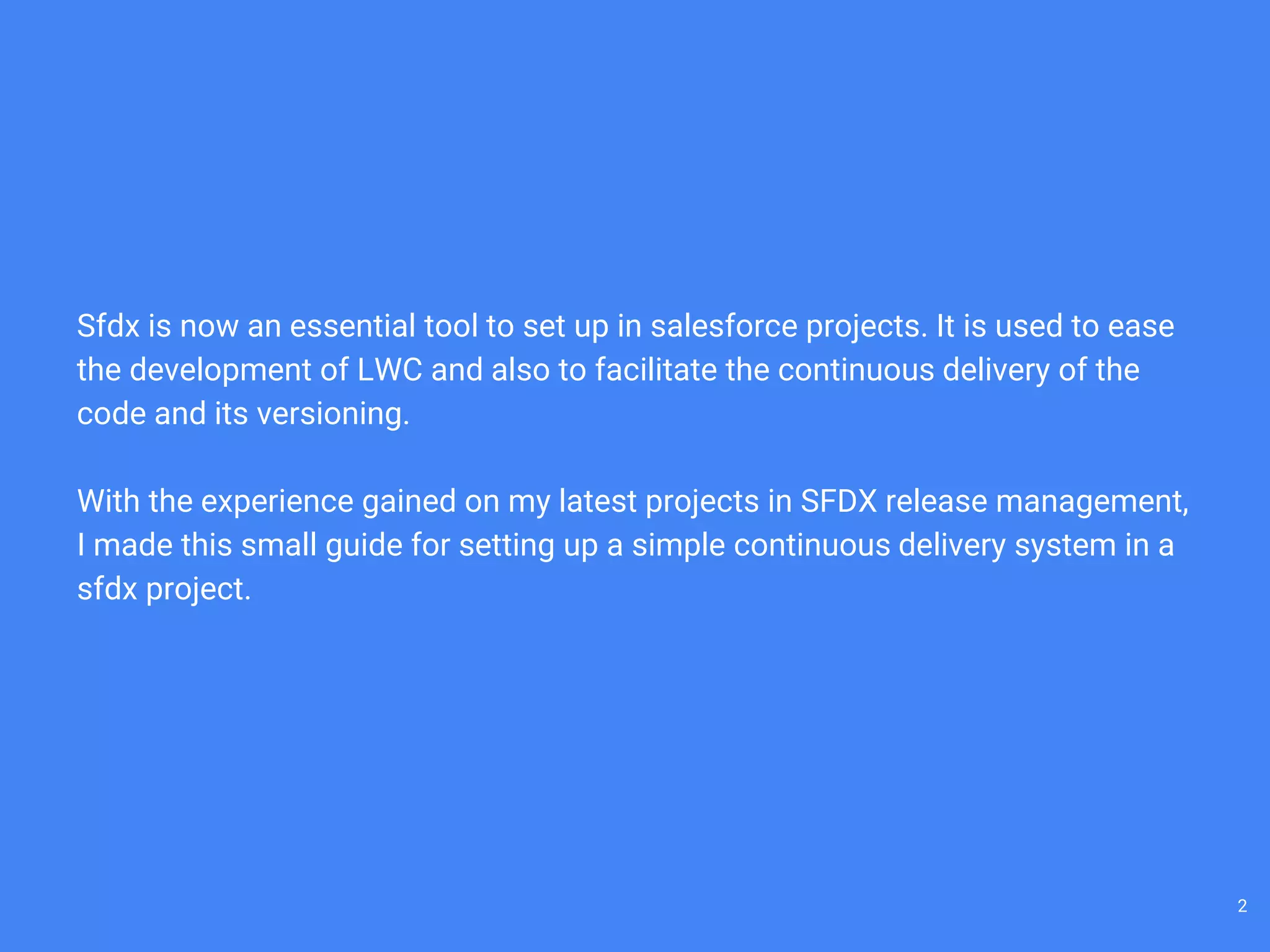 Sfdx is now an essential tool to set up in salesforce projects. It is used to ease
the development of LWC and also to facilitate the continuous delivery of the
code and its versioning.
With the experience gained on my latest projects in SFDX release management,
I made this small guide for setting up a simple continuous delivery system in a
sfdx project.
2
 