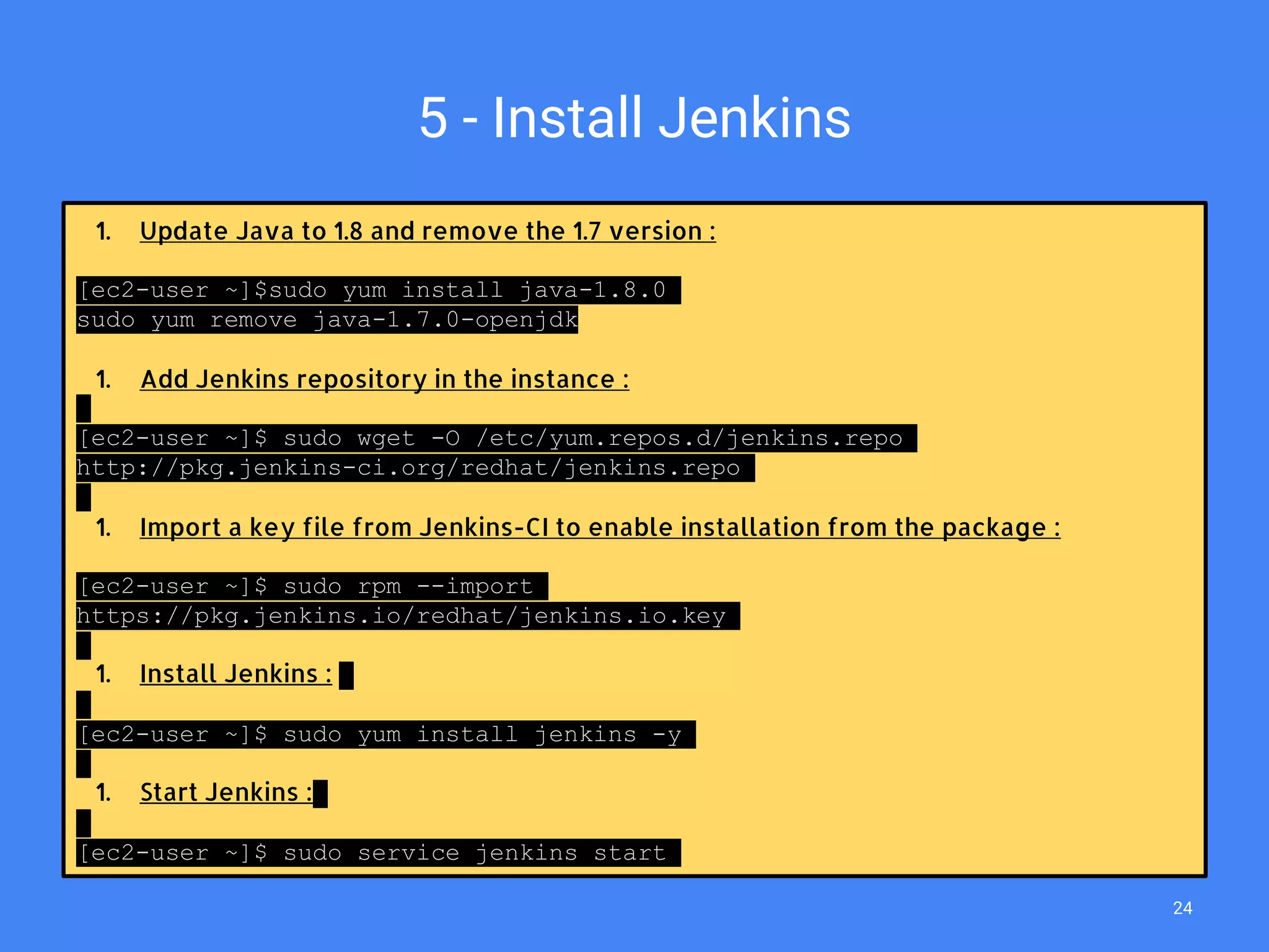 5 - Install Jenkins
1. Update Java to 1.8 and remove the 1.7 version :
[ec2-user ~]$sudo yum install java-1.8.0
sudo yum remove java-1.7.0-openjdk
1. Add Jenkins repository in the instance :
[ec2-user ~]$ sudo wget -O /etc/yum.repos.d/jenkins.repo
http://pkg.jenkins-ci.org/redhat/jenkins.repo
1. Import a key file from Jenkins-CI to enable installation from the package :
[ec2-user ~]$ sudo rpm --import
https://pkg.jenkins.io/redhat/jenkins.io.key
1. Install Jenkins :
[ec2-user ~]$ sudo yum install jenkins -y
1. Start Jenkins :
[ec2-user ~]$ sudo service jenkins start
24
 