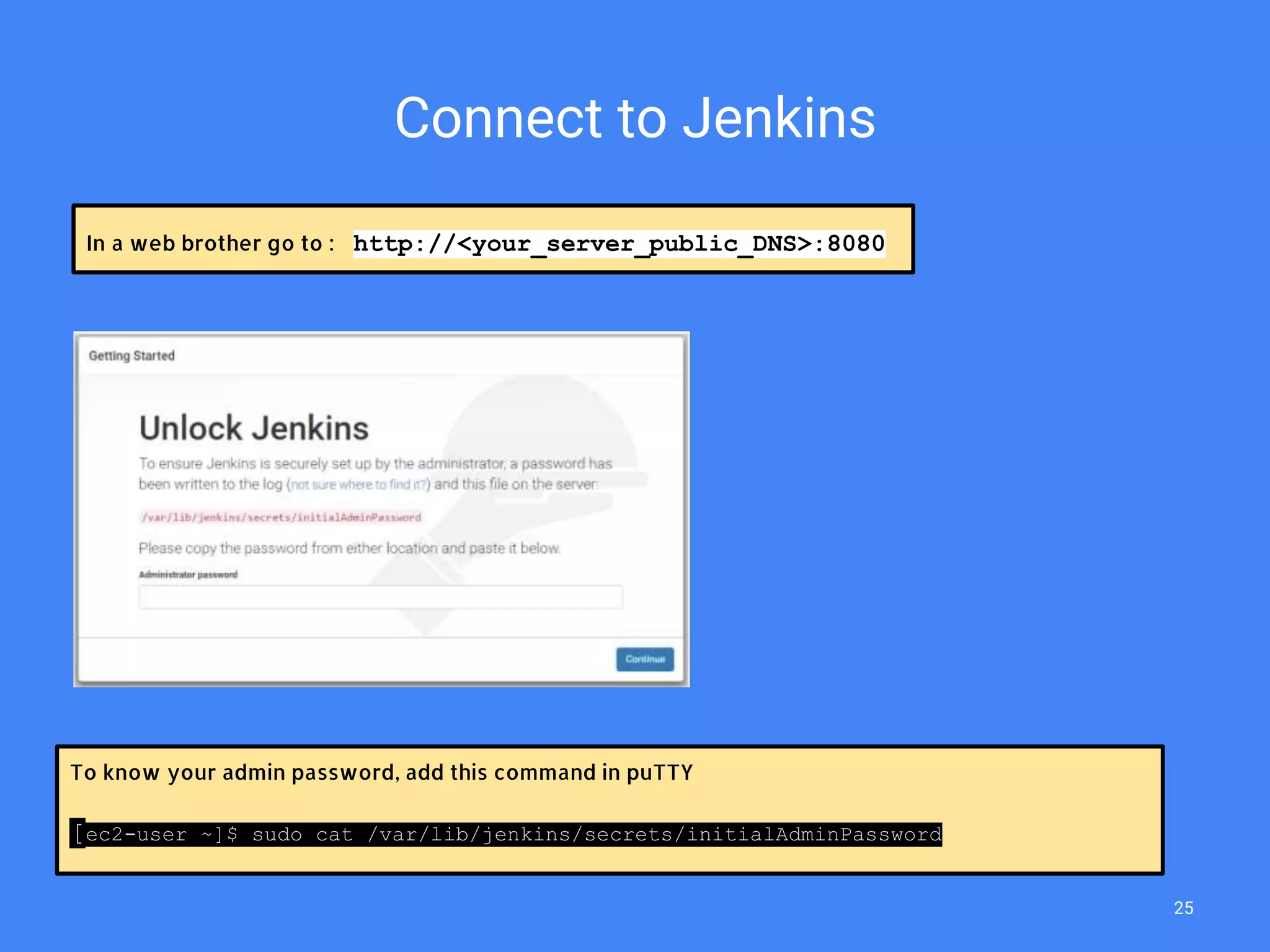 Connect to Jenkins
To know your admin password, add this command in puTTY
[ec2-user ~]$ sudo cat /var/lib/jenkins/secrets/initialAdminPassword
In a web brother go to : http://<your_server_public_DNS>:8080
25
 