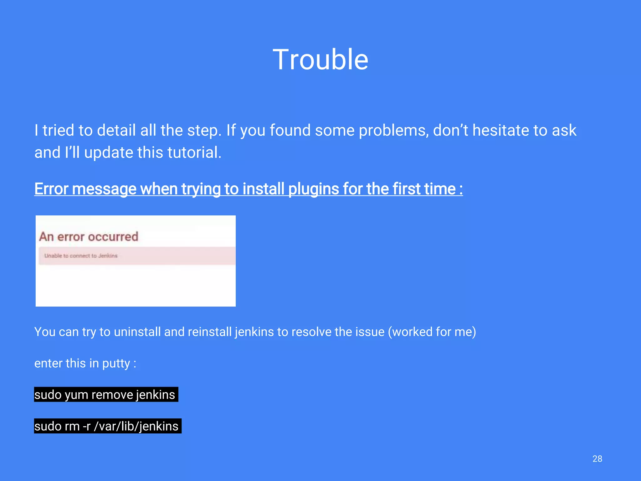 Trouble
I tried to detail all the step. If you found some problems, don’t hesitate to ask
and I’ll update this tutorial.
Error message when trying to install plugins for the first time :
You can try to uninstall and reinstall jenkins to resolve the issue (worked for me)
enter this in putty :
sudo yum remove jenkins
sudo rm -r /var/lib/jenkins
28
 