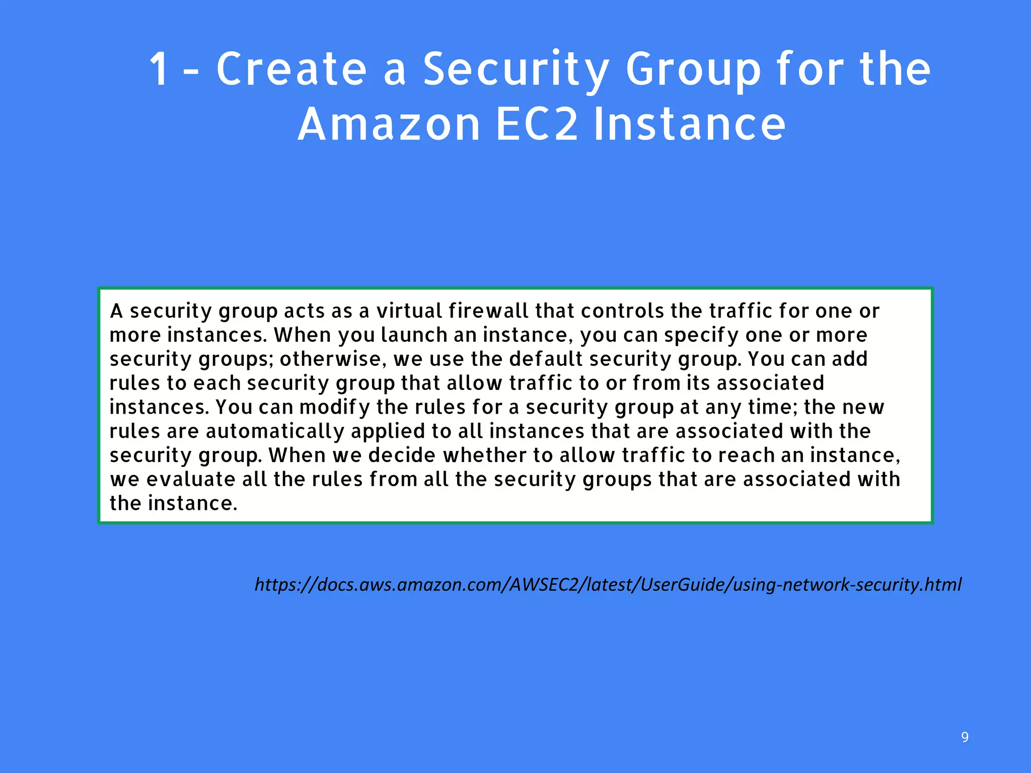 1. 1 - Create a Security Group for the
Amazon EC2 Instance
A security group acts as a virtual firewall that controls the traffic for one or
more instances. When you launch an instance, you can specify one or more
security groups; otherwise, we use the default security group. You can add
rules to each security group that allow traffic to or from its associated
instances. You can modify the rules for a security group at any time; the new
rules are automatically applied to all instances that are associated with the
security group. When we decide whether to allow traffic to reach an instance,
we evaluate all the rules from all the security groups that are associated with
the instance.
https://docs.aws.amazon.com/AWSEC2/latest/UserGuide/using-network-security.html
9
 