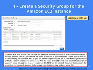 /! Decide who may access your instance, for example, a single computer or all trusted computers on a
network. For this tutorial, you can use the public IP address of your computer. To find your IP address,
use the checkip service from AWS. If you are connecting through an ISP or from behind your firewall
without a static IP address, you will need to find the range of IP addresses used by client computers. If
you don't know this address range, you can use 0.0.0.0/0 for this tutorial. However, this is unsafe for
production environments because it allows everyone to access your instance using SSH.
add SSH and HTTP rule
1. 1 - Create a Security Group for the
Amazon EC2 Instance
https://docs.aws.amazon.com/AWSEC2/latest/UserGuide/using-network-security.html
11
 