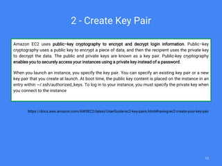 Amazon EC2 uses public–key cryptography to encrypt and decrypt login information. Public–key
cryptography uses a public key to encrypt a piece of data, and then the recipient uses the private key
to decrypt the data. The public and private keys are known as a key pair. Public-key cryptography
enables you to securely access your instances using a private key instead of a password.
When you launch an instance, you specify the key pair. You can specify an existing key pair or a new
key pair that you create at launch. At boot time, the public key content is placed on the instance in an
entry within ~/.ssh/authorized_keys. To log in to your instance, you must specify the private key when
you connect to the instance
https://docs.aws.amazon.com/AWSEC2/latest/UserGuide/ec2-key-pairs.html#having-ec2-create-your-key-pair
2 - Create Key Pair
12
 