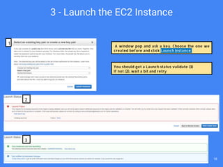 A window pop and ask a key. Choose the one we
created before and click Launch Instance
You should get a Launch status validate (3)
If not (2), wait a bit and retry
1
2
3
3 - Launch the EC2 Instance
18
 