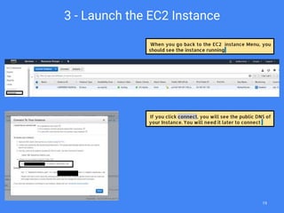 When you go back to the EC2 instance Menu, you
should see the instance running
3 - Launch the EC2 Instance
If you click connect, you will see the public DNS of
your Instance. You will need it later to connect
19
 