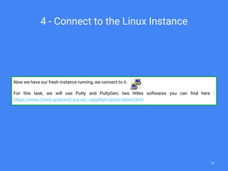 4 - Connect to the Linux Instance
Now we have our fresh instance running, we connect to it.
For this task, we will use Putty and PuttyGen, two littles softwares you can find here :
https://www.chiark.greenend.org.uk/~sgtatham/putty/latest.html
20
 