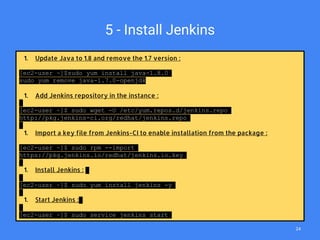5 - Install Jenkins
1. Update Java to 1.8 and remove the 1.7 version :
[ec2-user ~]$sudo yum install java-1.8.0
sudo yum remove java-1.7.0-openjdk
1. Add Jenkins repository in the instance :
[ec2-user ~]$ sudo wget -O /etc/yum.repos.d/jenkins.repo
http://pkg.jenkins-ci.org/redhat/jenkins.repo
1. Import a key file from Jenkins-CI to enable installation from the package :
[ec2-user ~]$ sudo rpm --import
https://pkg.jenkins.io/redhat/jenkins.io.key
1. Install Jenkins :
[ec2-user ~]$ sudo yum install jenkins -y
1. Start Jenkins :
[ec2-user ~]$ sudo service jenkins start
24
 
