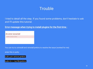 Trouble
I tried to detail all the step. If you found some problems, don’t hesitate to ask
and I’ll update this tutorial.
Error message when trying to install plugins for the first time :
You can try to uninstall and reinstall jenkins to resolve the issue (worked for me)
enter this in putty :
sudo yum remove jenkins
sudo rm -r /var/lib/jenkins
28
 