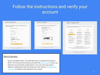 Follow the instructions and verify your
account
Billing Estimates:
Cost to complete project: The estimated cost to complete this project is
$0.00. This cost assumes that you are within the AWS Free Tier limits, you
follow the recommended configurations. Your use case may require
different configurations that can impact your bill. Use the Simple Monthly
Calculator to estimate costs tailored for your needs.
4
 