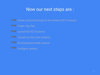 Now our next steps are :
Create a Security Group for the Amazon EC2 Instance
Create Key Pair
Launch the EC2 Instance
Connect to the Linux Instance
Download and Install Jenkins
Configure Jenkins
7
 