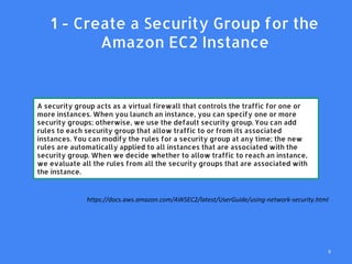 1. 1 - Create a Security Group for the
Amazon EC2 Instance
A security group acts as a virtual firewall that controls the traffic for one or
more instances. When you launch an instance, you can specify one or more
security groups; otherwise, we use the default security group. You can add
rules to each security group that allow traffic to or from its associated
instances. You can modify the rules for a security group at any time; the new
rules are automatically applied to all instances that are associated with the
security group. When we decide whether to allow traffic to reach an instance,
we evaluate all the rules from all the security groups that are associated with
the instance.
https://docs.aws.amazon.com/AWSEC2/latest/UserGuide/using-network-security.html
9
 