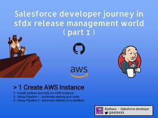 Salesforce developer journey in
sfdx release management world
( part I )
> 1 Create AWS Instance
2 - Install Jenkins and sfdx on AWS Instance
3 - Setup Pipeline 1 : automate testing your code
4 - Setup Pipeline 2 : automate delivery in a sandbox
Badbaxx - Salesforce developer
@84D84XX
 