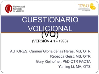 CUESTIONARIO
VOLICIONAL

(VQ)

(VERSIÓN 4.1 - 1998)
AUTORES: Carmen Gloria de las Heras, MS, OTR
Rebecca Geist, MS, OTR
Gary Kielhofner, PhD OTR FAOTA
Yanling Li, MA, OTS

 