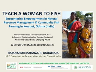TEACH A WOMAN TO FISH
Encountering Empowerment in Natural
Resource Management & Community Fish
Farming in Koraput, Odisha (India)
ALLEVIATING POVERTY AND MALNUTRITION IN AGRO-BIODIVERSITY HOTSPOTS
RAJAKISHOR MAHANA, R. DURAIRAJA
M. S. Swaminathan Research Foundation, Chennai, India
International Food Security Dialogue 2014
Enhancing Food Production, Gender Equity and
Nutritional Security in a Changing World
02 May 2014, Uni of Alberta, Edmonton, Canada
 