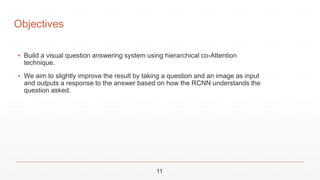 Objectives
▪ Build a visual question answering system using hierarchical co-Attention
technique.
▪ We aim to slightly improve the result by taking a question and an image as input
and outputs a response to the answer based on how the RCNN understands the
question asked.
11
 