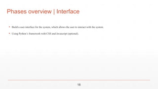 Phases overview | Interface
▪ Build a user interface for the system, which allows the user to interact with the system.
▪ Using Python’s framework with CSS and Javascript (optional).
18
 