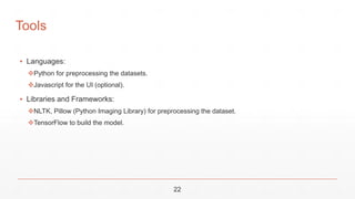 22
Tools
▪ Languages:
Python for preprocessing the datasets.
Javascript for the UI (optional).
▪ Libraries and Frameworks:
NLTK, Pillow (Python Imaging Library) for preprocessing the dataset.
TensorFlow to build the model.
 