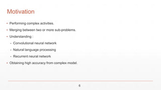 6
▪ Performing complex activities.
▪ Merging between two or more sub-problems.
▪ Understanding :
- Convolutional neural network
- Natural language processing
- Recurrent neural network
▪ Obtaining high accuracy from complex model.
Motivation
 