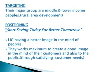TARGETING 
Their major group are middle & lower income 
peoples.(rural area development) 
POSITIONING 
“Start Saving Today For Better Tomorrow ” 
 LIC having a better image in the mind of 
peoples. 
 They works maximum to create a good image 
in the mind of their customers and also to the 
public.(through satisfying customer needs) 
 