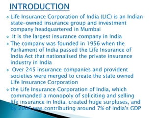  Life Insurance Corporation of India (LIC) is an Indian 
state-owned insurance group and investment 
company headquartered in Mumbai 
 It is the largest insurance company in India 
 The company was founded in 1956 when the 
Parliament of India passed the Life Insurance of 
India Act that nationalised the private insurance 
industry in India 
 Over 245 insurance companies and provident 
societies were merged to create the state owned 
Life Insurance Corporation 
 the Life Insurance Corporation of India, which 
commanded a monopoly of soliciting and selling 
life insurance in India, created huge surpluses, and 
by 2006 was contributing around 7% of India's GDP 
 