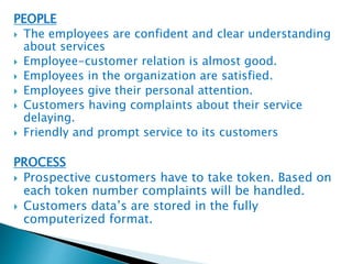 PEOPLE 
 The employees are confident and clear understanding 
about services 
 Employee-customer relation is almost good. 
 Employees in the organization are satisfied. 
 Employees give their personal attention. 
 Customers having complaints about their service 
delaying. 
 Friendly and prompt service to its customers 
PROCESS 
 Prospective customers have to take token. Based on 
each token number complaints will be handled. 
 Customers data’s are stored in the fully 
computerized format. 
 