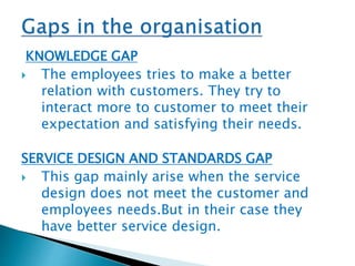 KNOWLEDGE GAP 
 The employees tries to make a better 
relation with customers. They try to 
interact more to customer to meet their 
expectation and satisfying their needs. 
SERVICE DESIGN AND STANDARDS GAP 
 This gap mainly arise when the service 
design does not meet the customer and 
employees needs.But in their case they 
have better service design. 
 