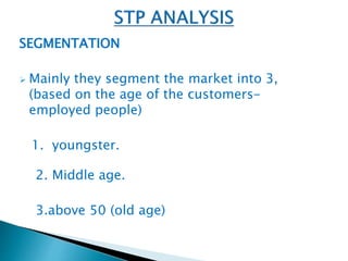 SEGMENTATION 
 Mainly they segment the market into 3, 
(based on the age of the customers-employed 
people) 
1. youngster. 
2. Middle age. 
3.above 50 (old age) 
 
