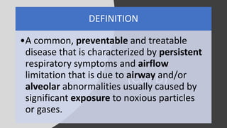 (COPD)
DEFINITION
•A common, preventable and treatable
disease that is characterized by persistent
respiratory symptoms and airflow
limitation that is due to airway and/or
alveolar abnormalities usually caused by
significant exposure to noxious particles
or gases.
 