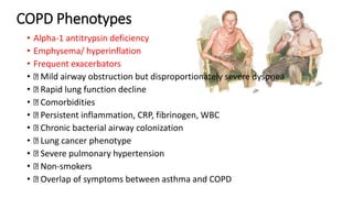 COPD Phenotypes
• Alpha-1 antitrypsin deficiency
• Emphysema/ hyperinflation
• Frequent exacerbators
• Mild airway obstruction but disproportionately severe dyspnea
• Rapid lung function decline
• Comorbidities
• Persistent inflammation, CRP, fibrinogen, WBC
• Chronic bacterial airway colonization
• Lung cancer phenotype
• Severe pulmonary hypertension
• Non-smokers
• Overlap of symptoms between asthma and COPD
 