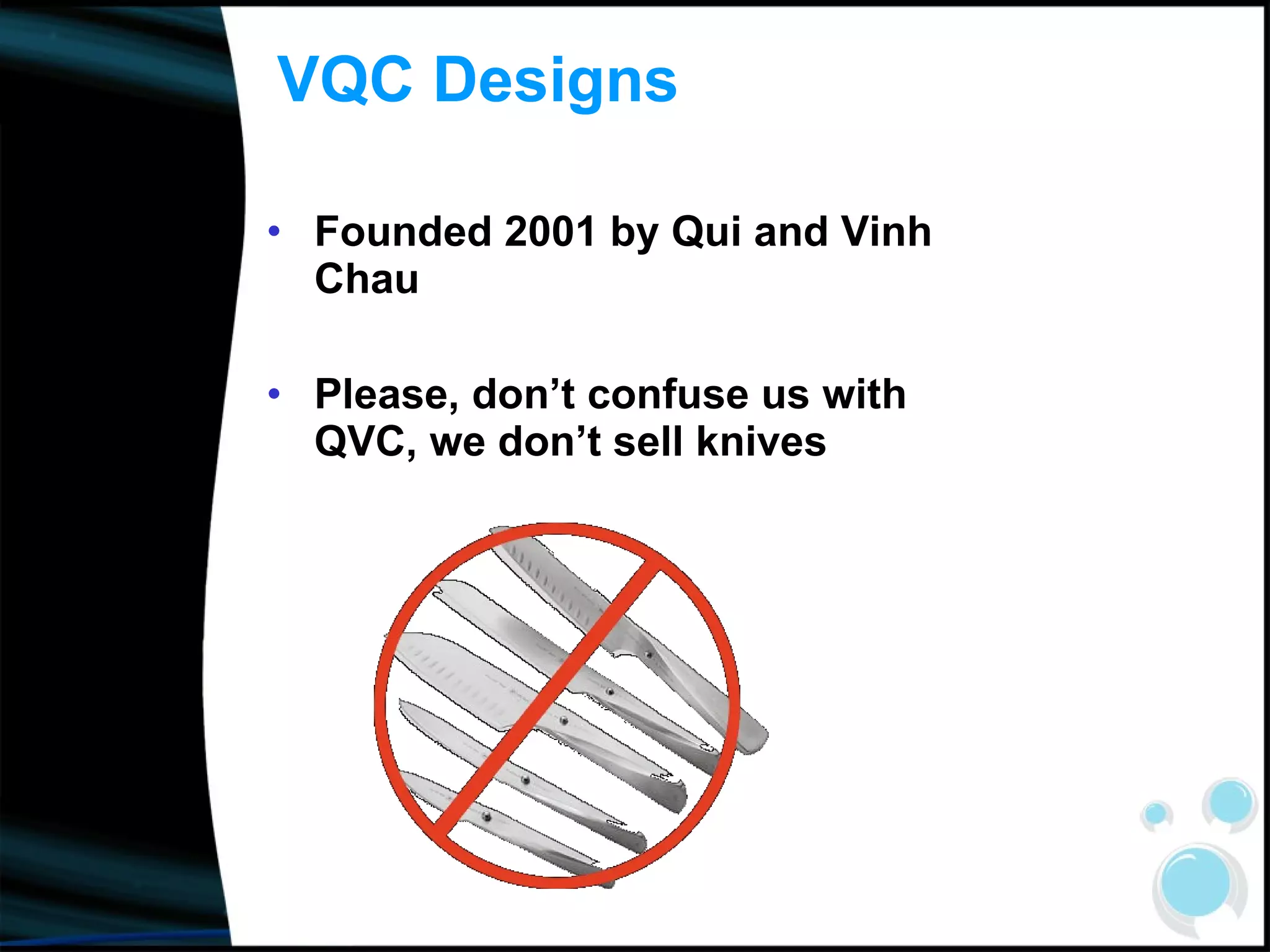 VQC Designs Founded 2001 by Qui and Vinh Chau Please, don’t confuse us with QVC, we don’t sell knives 