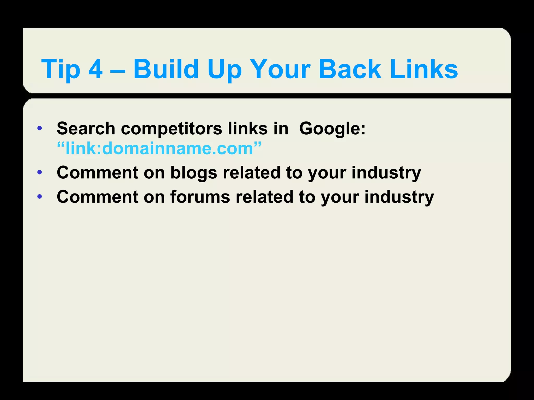 Tip 4 – Build Up Your Back Links Search competitors links in  Google:  “link:domainname.com” Comment on blogs related to your industry Comment on forums related to your industry  